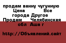  продам ванну чугунную › Цена ­ 7 000 - Все города Другое » Продам   . Челябинская обл.,Аша г.